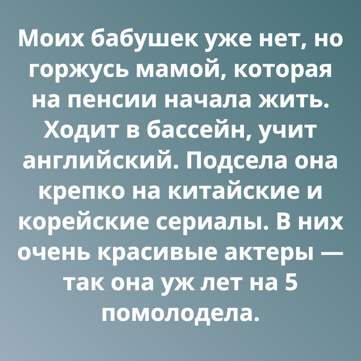 Моих бабушек уже нет, но горжусь мамой, которая на пенсии начала жить. Ходит в бассейн, учит английский. Подсела она крепко на китайские и корейские сериалы. В них очень красивые актеры — так она уж лет на 5 помолодела.