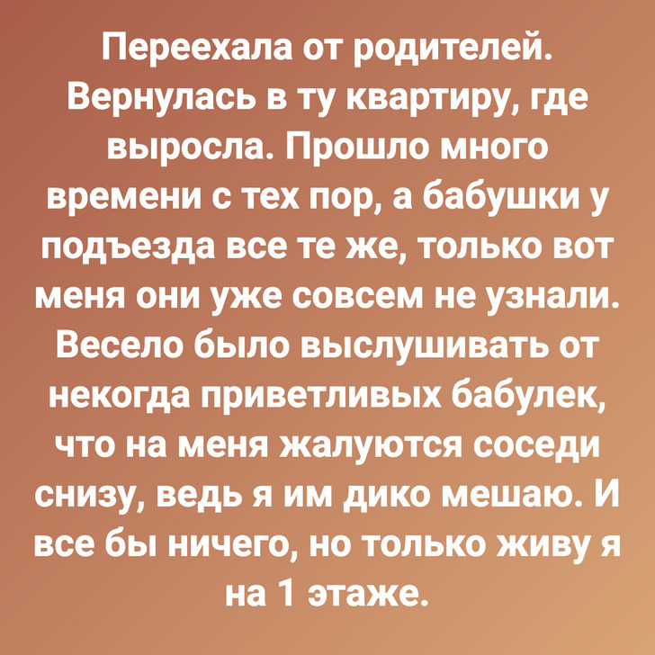 Переехала от родителей. Вернулась в ту квартиру, где выросла. Прошло много времени с тех пор, а бабушки у подъезда все те же, только вот меня они уже совсем не узнали. Весело было выслушивать от некогда приветливых бабулек, что на меня жалуются соседи снизу, ведь я им дико мешаю. И все бы ничего, но только живу я на 1 этаже.