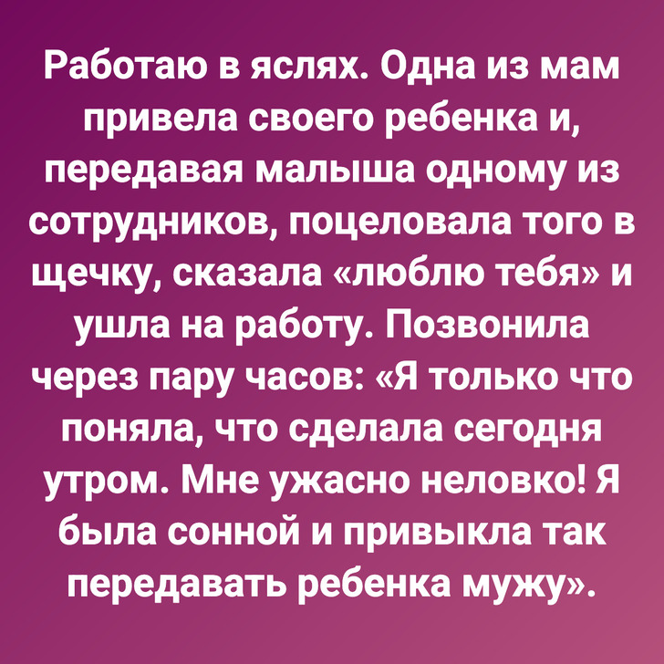 Работаю в яслях. Одна из мам привела своего ребенка и, передавая малыша одному из сотрудников, поцеловала того в щечку, сказала «люблю тебя» и ушла на работу. Позвонила через пару часов: «Я только что поняла, что сделала сегодня утром. Мне ужасно неловко! Я была сонной и привыкла так передавать ребенка мужу».