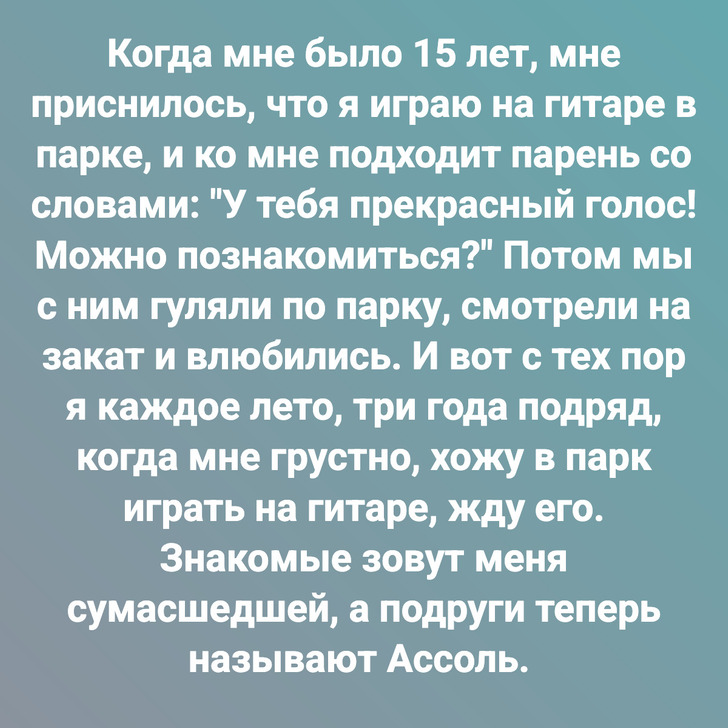 Когда мне было 15 лет, мне приснилось, что я играю на гитаре в парке, и ко мне подходит парень со словами: "У тебя прекрасный голос! Можно познакомиться?" Потом мы с ним гуляли по парку, смотрели на закат и влюбились. И вот с тех пор я каждое лето, три года подряд, когда мне грустно, хожу в парк играть на гитаре, жду его. Знакомые зовут меня сумасшедшей, а подруги теперь называют Ассоль.