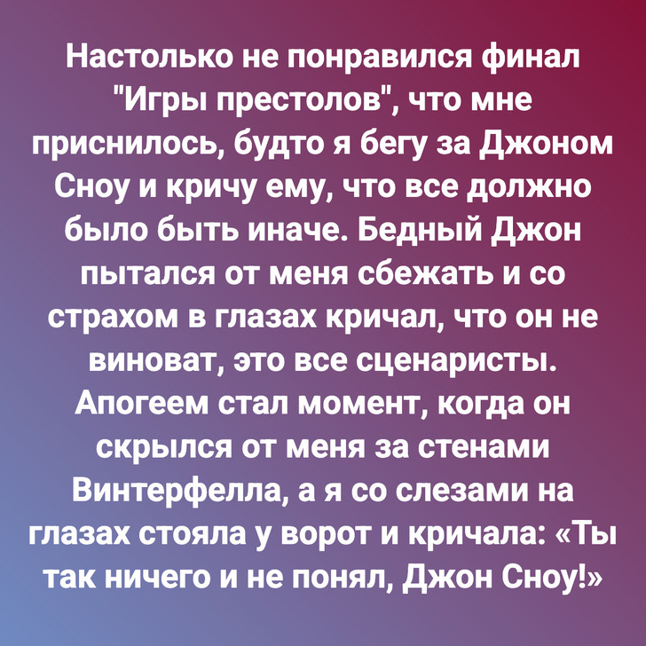 Настолько не понравился финал "Игры престолов", что мне приснилось, будто я бегу за Джоном Сноу и кричу ему, что все должно было быть иначе. Бедный Джон пытался от меня сбежать и со страхом в глазах кричал, что он не виноват, это все сценаристы. Апогеем стал момент, когда он скрылся от меня за стенами Винтерфелла, а я со слезами на глазах стояла у ворот и кричала: «Ты так ничего и не понял, Джон Сноу!»