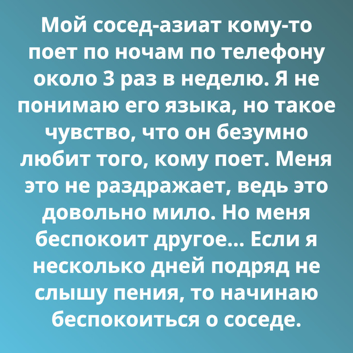 Мой сосед-азиат кому-то поет по ночам по телефону около 3 раз в неделю. Я не понимаю его языка, но такое чувство, что он безумно любит того, кому поет. Меня это не раздражает, ведь это довольно мило. Но меня беспокоит другое... Если я несколько дней подряд не слышу пения, то начинаю беспокоиться о соседе.