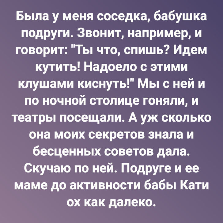 Была у меня соседка, бабушка подруги. Звонит, например, и говорит: "Ты что, спишь? Идем кутить! Надоело с этими клушами киснуть!" Мы с ней и по ночной столице гоняли, и театры посещали. А уж сколько она моих секретов знала и бесценных советов дала. Скучаю по ней. Подруге и ее маме до активности бабы Кати ох как далеко.