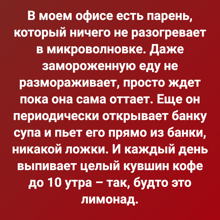 В моем офисе есть парень, который ничего не разогревает в микроволновке. Даже замороженную еду не размораживает, просто ждет пока она сама оттает. Еще он периодически открывает банку супа и пьет его прямо из банки, никакой ложки. И каждый день выпивает целый кувшин кофе до 10 утра – так, будто это лимонад.