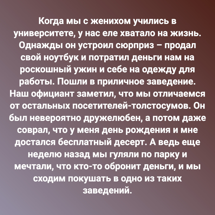 Когда мы с женихом учились в университете, у нас еле хватало на жизнь. Однажды он устроил сюрприз – продал свой ноутбук и потратил деньги нам на роскошный ужин и себе на одежду для работы. Пошли в приличное заведение. Наш официант заметил, что мы отличаемся от остальных посетителей-толстосумов. Он был невероятно дружелюбен, а потом даже соврал, что у меня день рождения и мне достался бесплатный десерт. А ведь еще неделю назад мы гуляли по парку и мечтали, что кто-то обронит деньги, и мы сходим покушать в одно из таких заведений.