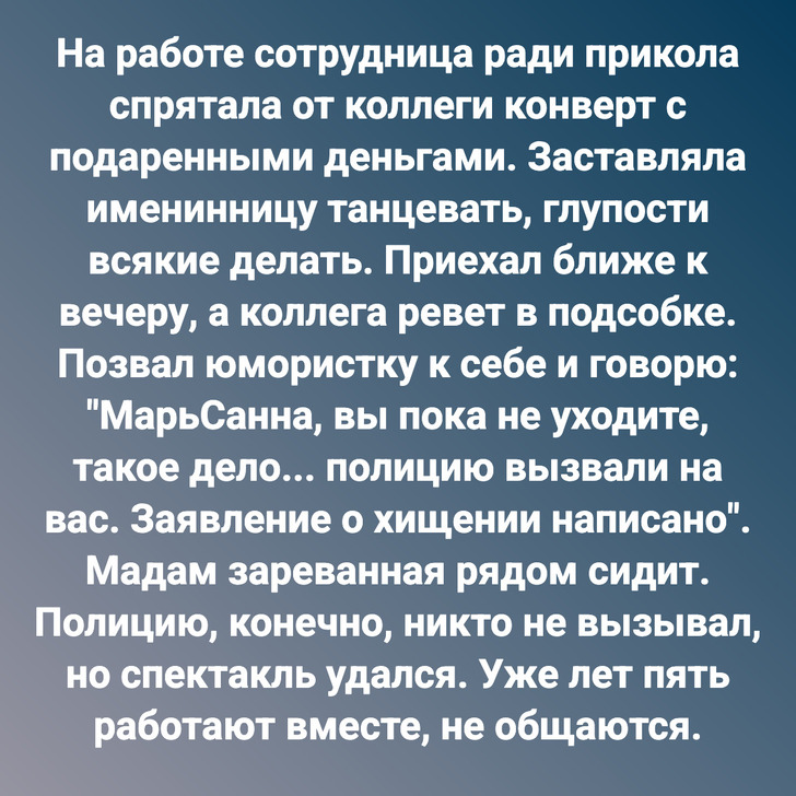 На работе сотрудница ради прикола спрятала от коллеги конверт с подаренными деньгами. Заставляла именинницу танцевать, глупости всякие делать. Приехал ближе к вечеру, а коллега ревет в подсобке. Позвал юмористку к себе и говорю: "МарьСанна, вы пока не уходите, такое дело... полицию вызвали на вас. Заявление о хищении написано". Мадам зареванная рядом сидит. Полицию, конечно, никто не вызывал, но спектакль удался. Уже лет пять работают вместе, не общаются.