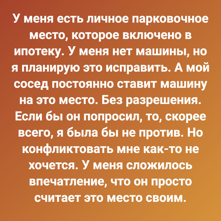 У меня есть личное парковочное место, которое включено в ипотеку. У меня нет машины, но я планирую это исправить. А мой сосед постоянно ставит машину на это место. Без разрешения. Если бы он попросил, то, скорее всего, я была бы не против. Но конфликтовать мне как-то не хочется. У меня сложилось впечатление, что он просто считает это место своим.