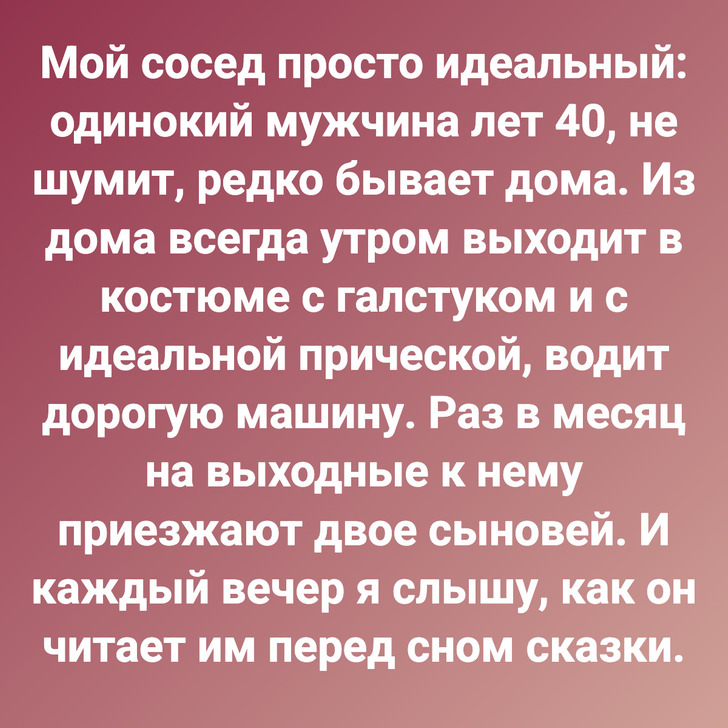 Мой сосед просто идеальный: одинокий мужчина лет 40, не шумит, редко бывает дома. Из дома всегда утром выходит в костюме с галстуком и с идеальной прической, водит дорогую машину. Раз в месяц на выходные к нему приезжают двое сыновей. И каждый вечер я слышу, как он читает им перед сном сказки.