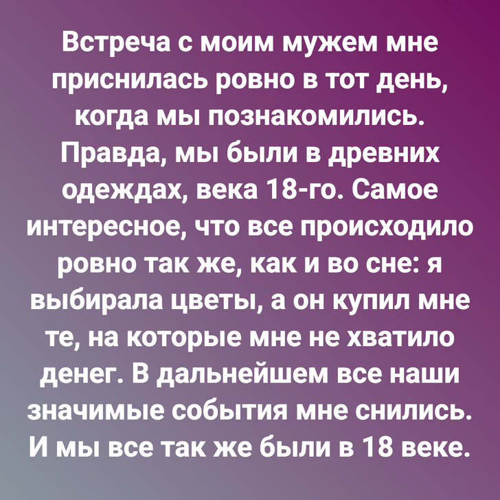 Встреча с моим мужем мне приснилась ровно в тот день, когда мы познакомились. Правда, мы были в древних одеждах, века 18-го. Самое интересное, что все происходило ровно так же, как и во сне: я выбирала цветы, а он купил мне те, на которые мне не хватило денег. В дальнейшем все наши значимые события мне снились. И мы все так же были в 18 веке.