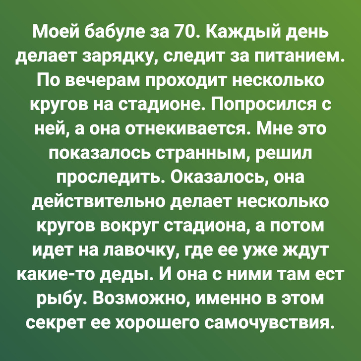 Моей бабуле за 70. Каждый день делает зарядку, следит за питанием. По вечерам проходит несколько кругов на стадионе. Попросился с ней, а она отнекивается. Мне это показалось странным, решил проследить. Оказалось, она действительно делает несколько кругов вокруг стадиона, а потом идет на лавочку, где ее уже ждут какие-то деды. И она с ними там ест рыбу. Возможно, именно в этом секрет ее хорошего самочувствия.