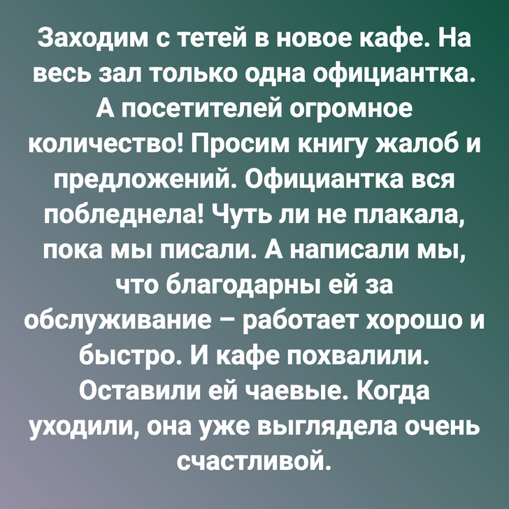 Заходим с тетей в новое кафе. На весь зал только одна официантка. А посетителей огромное количество! Просим книгу жалоб и предложений. Официантка вся побледнела! Чуть ли не плакала, пока мы писали. А написали мы, что благодарны ей за обслуживание – работает хорошо и быстро. И кафе похвалили. Оставили ей чаевые. Когда уходили, она уже выглядела очень счастливой.