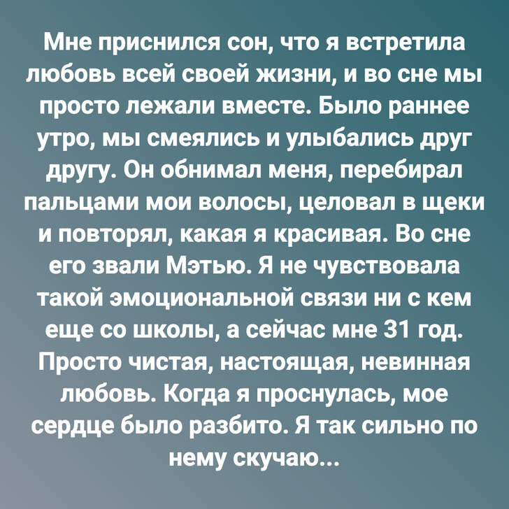 Мне приснился сон, что я встретила любовь всей своей жизни, и во сне мы просто лежали вместе. Было раннее утро, мы смеялись и улыбались друг другу. Он обнимал меня, перебирал пальцами мои волосы, целовал в щеки и повторял, какая я красивая. Во сне его звали Мэтью. Я не чувствовала такой эмоциональной связи ни с кем еще со школы, а сейчас мне 31 год. Просто чистая, настоящая, невинная любовь. Когда я проснулась, мое сердце было разбито. Я так сильно по нему скучаю...