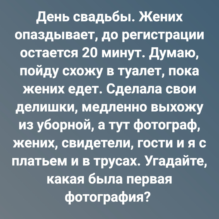 День свадьбы. Жених опаздывает, до регистрации остается 20 минут. Думаю, пойду схожу в туалет, пока жених едет. Сделала свои делишки, медленно выхожу из уборной, а тут фотограф, жених, свидетели, гости и я с платьем и в трусах. Угадайте, какая была первая фотография?