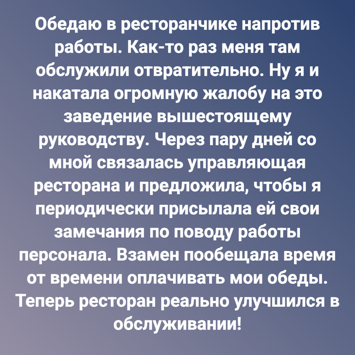 Обедаю в ресторанчике напротив работы. Как-то раз меня там обслужили отвратительно. Ну я и накатала огромную жалобу на это заведение вышестоящему руководству. Через пару дней со мной связалась управляющая ресторана и предложила, чтобы я периодически присылала ей свои замечания по поводу работы персонала. Взамен пообещала время от времени оплачивать мои обеды. Теперь ресторан реально улучшился в обслуживании!