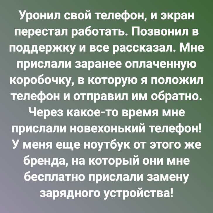 Уронил свой телефон, и экран перестал работать. Позвонил в поддержку и все рассказал. Мне прислали заранее оплаченную коробочку, в которую я положил телефон и отправил им обратно. Через какое-то время мне прислали новехонький телефон! У меня еще ноутбук от этого же бренда, на который они мне бесплатно прислали замену зарядного устройства!