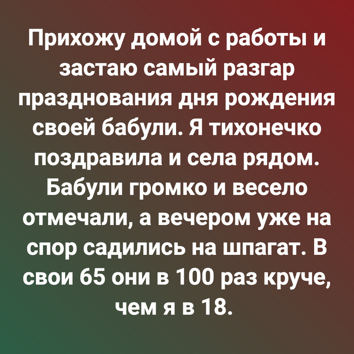 Прихожу домой с работы и застаю самый разгар празднования дня рождения своей бабули. Я тихонечко поздравила и села рядом. Бабули громко и весело отмечали, а вечером уже на спор садились на шпагат. В свои 65 они в 100 раз круче, чем я в 18.