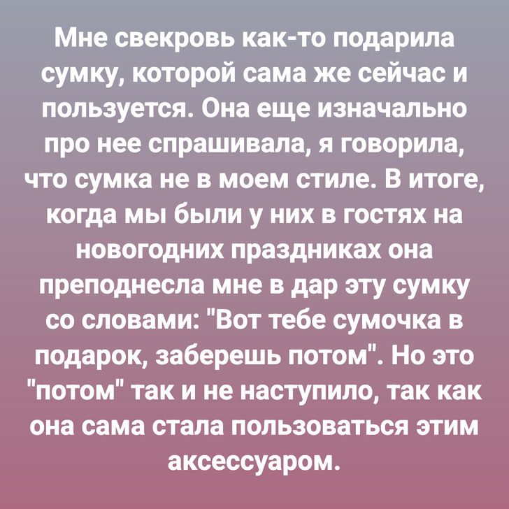 Мне свекровь как-то подарила сумку, которой сама же сейчас и пользуется. Она еще изначально про нее спрашивала, я говорила, что сумка не в моем стиле. В итоге, когда мы были у них в гостях на новогодних праздниках она преподнесла мне в дар эту сумку со словами: "Вот тебе сумочка в подарок, заберешь потом". Но это "потом" так и не наступило, так как она сама стала пользоваться этим аксессуаром.