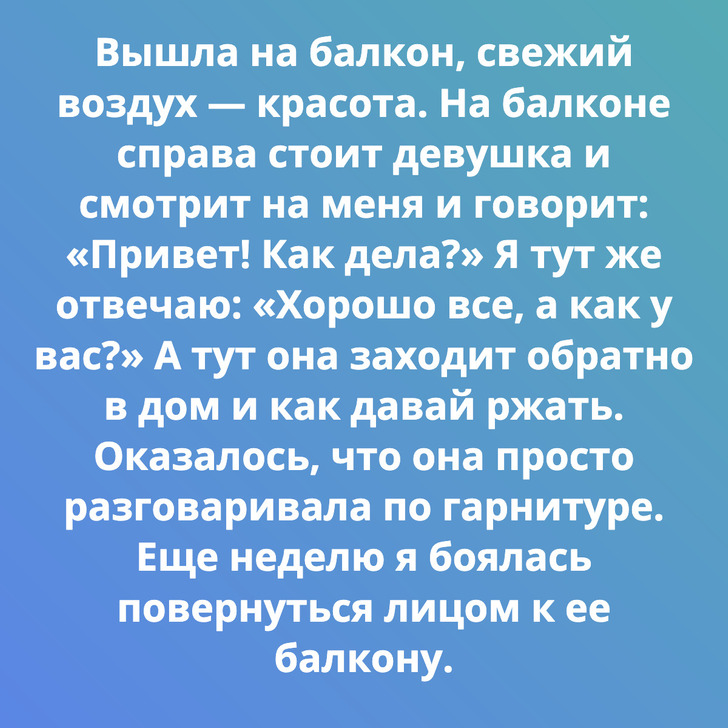 Вышла на балкон, свежий воздух — красота. На балконе справа стоит девушка и смотрит на меня и говорит: «Привет! Как дела?» Я тут же отвечаю: «Хорошо все, а как у вас?» А тут она заходит обратно в дом и как давай ржать. Оказалось, что она просто разговаривала по гарнитуре. Еще неделю я боялась повернуться лицом к ее балкону.