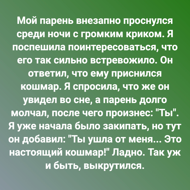 Мой парень внезапно проснулся среди ночи с громким криком. Я поспешила поинтересоваться, что его так сильно встревожило. Он ответил, что ему приснился кошмар. Я спросила, что же он увидел во сне, а парень долго молчал, после чего произнес: "Ты". Я уже начала было закипать, но тут он добавил: "Ты ушла от меня... Это настоящий кошмар!" Ладно. Так уж и быть, выкрутился.