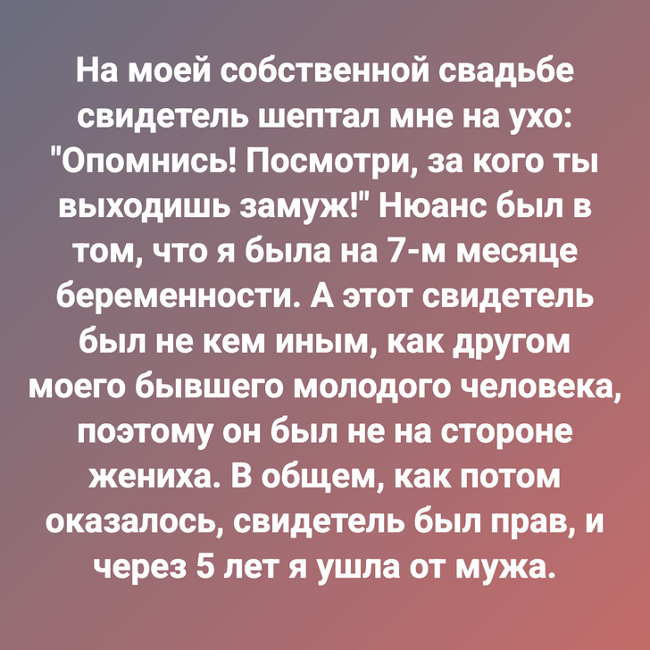 На моей собственной свадьбе свидетель шептал мне на ухо: "Опомнись! Посмотри, за кого ты выходишь замуж!" Нюанс был в том, что я была на 7-м месяце беременности. А этот свидетель был не кем иным, как другом моего бывшего молодого человека, поэтому он был не на стороне жениха. В общем, как потом оказалось, свидетель был прав, и через 5 лет я ушла от мужа.