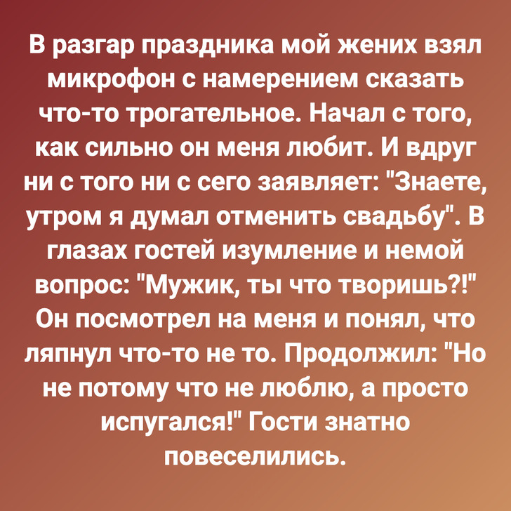 В разгар праздника мой жених взял микрофон с намерением сказать что-то трогательное. Начал с того, как сильно он меня любит. И вдруг ни с того ни с сего заявляет: "Знаете, утром я думал отменить свадьбу". В глазах гостей изумление и немой вопрос: "Мужик, ты что творишь?!" Он посмотрел на меня и понял, что ляпнул что-то не то. Продолжил: "Но не потому что не люблю, а просто испугался!" Гости знатно повеселились.