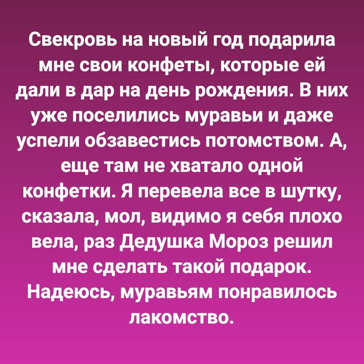 Свекровь на новый год подарила мне свои конфеты, которые ей дали в дар на день рождения. В них уже поселились муравьи и даже успели обзавестись потомством. А, еще там не хватало одной конфетки. Я перевела все в шутку, сказала, мол, видимо я себя плохо вела, раз Дедушка Мороз решил мне сделать такой подарок. Надеюсь, муравьям понравилось лакомство.