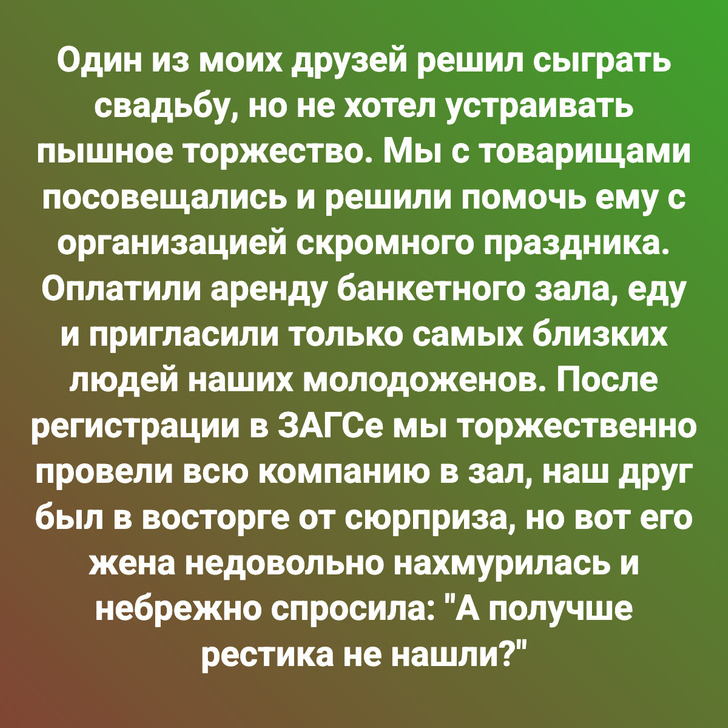 Один из моих друзей решил сыграть свадьбу, но не хотел устраивать пышное торжество. Мы с товарищами посовещались и решили помочь ему с организацией скромного праздника. Оплатили аренду банкетного зала, еду и пригласили только самых близких людей наших молодоженов. После регистрации в ЗАГСе мы торжественно провели всю компанию в зал, наш друг был в восторге от сюрприза, но вот его жена недовольно нахмурилась и небрежно спросила: "А получше рестика не нашли?"