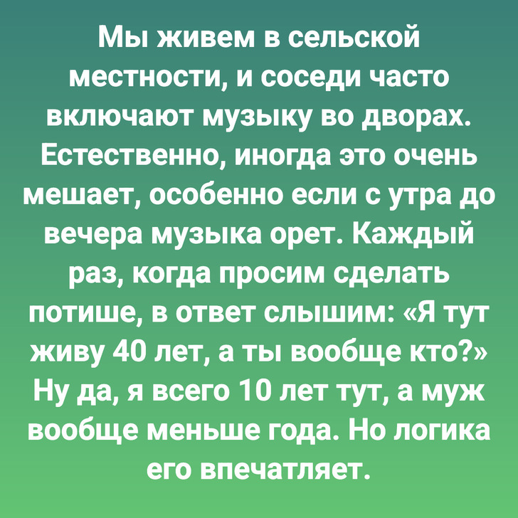 Мы живем в сельской местности, и соседи часто включают музыку во дворах. Естественно, иногда это очень мешает, особенно если с утра до вечера музыка орет. Каждый раз, когда просим сделать потише, в ответ слышим: «Я тут живу 40 лет, а ты вообще кто?» Ну да, я всего 10 лет тут, а муж вообще меньше года. Но логика его впечатляет.