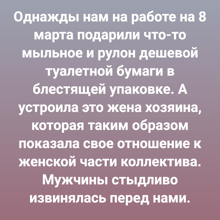 Однажды нам на работе на 8 марта подарили что-то мыльное и рулон дешевой туалетной бумаги в блестящей упаковке. А устроила это жена хозяина, которая таким образом показала свое отношение к женской части коллектива. Мужчины стыдливо извинялась перед нами.