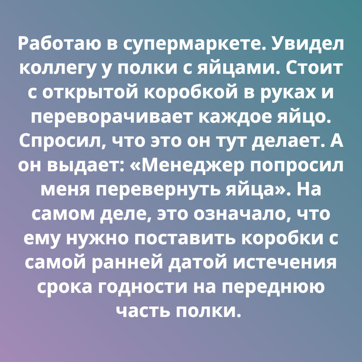 Работаю в супермаркете. Увидел коллегу у полки с яйцами. Стоит с открытой коробкой в руках и переворачивает каждое яйцо. Спросил, что это он тут делает. А он выдает: «Менеджер попросил меня перевернуть яйца». На самом деле, это означало, что ему нужно поставить коробки с самой ранней датой истечения срока годности на переднюю часть полки.