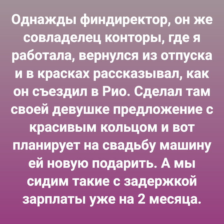 Однажды финдиректор, он же совладелец конторы, где я работала, вернулся из отпуска и в красках рассказывал, как он съездил в Рио. Сделал там своей девушке предложение с красивым кольцом и вот планирует на свадьбу машину ей новую подарить. А мы сидим такие с задержкой зарплаты уже на 2 месяца.