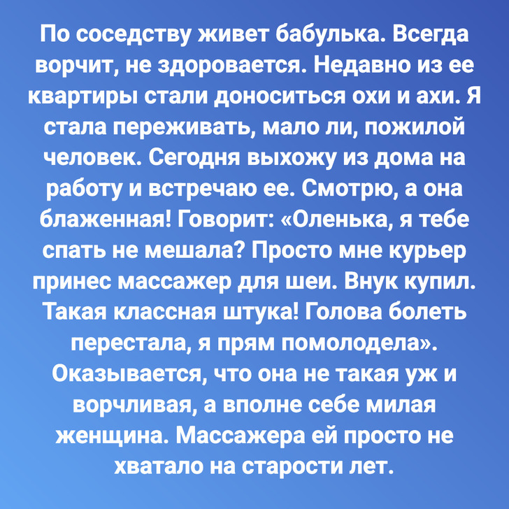 По соседству живет бабулька. Всегда ворчит, не здоровается. Недавно из ее квартиры стали доноситься охи и ахи. Я стала переживать, мало ли, пожилой человек. Сегодня выхожу из дома на работу и встречаю ее. Смотрю, а она блаженная! Говорит: «Оленька, я тебе спать не мешала? Просто мне курьер принес массажер для шеи. Внук купил. Такая классная штука! Голова болеть перестала, я прям помолодела». Оказывается, что она не такая уж и ворчливая, а вполне себе милая женщина. Массажера ей просто не хватало на старости лет.