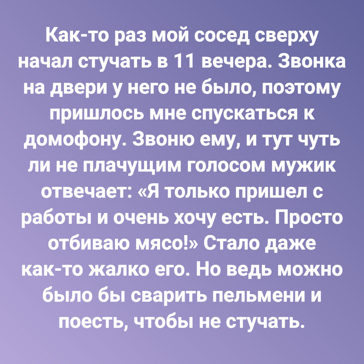 Как-то раз мой сосед сверху начал стучать в 11 вечера. Звонка на двери у него не было, поэтому пришлось мне спускаться к домофону. Звоню ему, и тут чуть ли не плачущим голосом мужик отвечает: «Я только пришел с работы и очень хочу есть. Просто отбиваю мясо!» Стало даже как-то жалко его. Но ведь можно было бы сварить пельмени и поесть, чтобы не стучать.