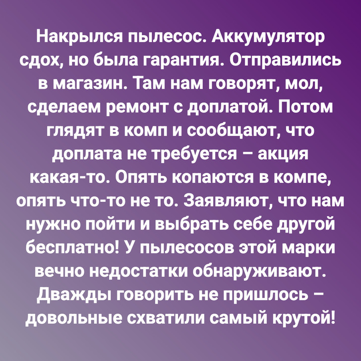 Накрылся пылесос. Аккумулятор сдох, но была гарантия. Отправились в магазин. Там нам говорят, мол, сделаем ремонт с доплатой. Потом глядят в комп и сообщают, что доплата не требуется – акция какая-то. Опять копаются в компе, опять что-то не то. Заявляют, что нам нужно пойти и выбрать себе другой бесплатно! У пылесосов этой марки вечно недостатки обнаруживают. Дважды говорить не пришлось – довольные схватили самый крутой!