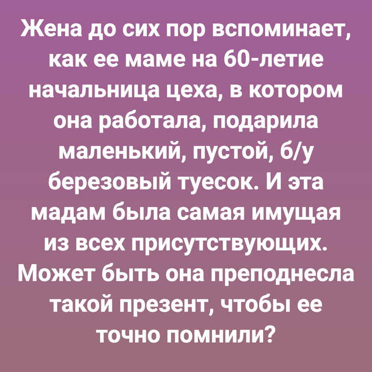 Жена до сих пор вспоминает, как ее маме на 60-летие начальница цеха, в котором она работала, подарила маленький, пустой, б/у березовый туесок. И эта мадам была самая имущая из всех присутствующих. Может быть она преподнесла такой презент, чтобы ее точно помнили?