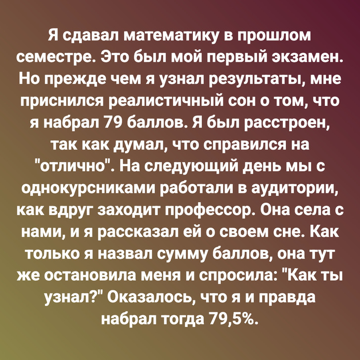 Я сдавал математику в прошлом семестре. Это был мой первый экзамен. Но прежде чем я узнал результаты, мне приснился реалистичный сон о том, что я набрал 79 баллов. Я был расстроен, так как думал, что справился на "отлично". На следующий день мы с однокурсниками работали в аудитории, как вдруг заходит профессор. Она села с нами, и я рассказал ей о своем сне. Как только я назвал сумму баллов, она тут же остановила меня и спросила: "Как ты узнал?" Оказалось, что я и правда набрал тогда 79,5%.