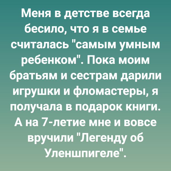 Меня в детстве всегда бесило, что я в семье считалась "самым умным ребенком". Пока моим братьям и сестрам дарили игрушки и фломастеры, я получала в подарок книги. А на 7-летие мне и вовсе вручили "Легенду об Уленшпигеле".