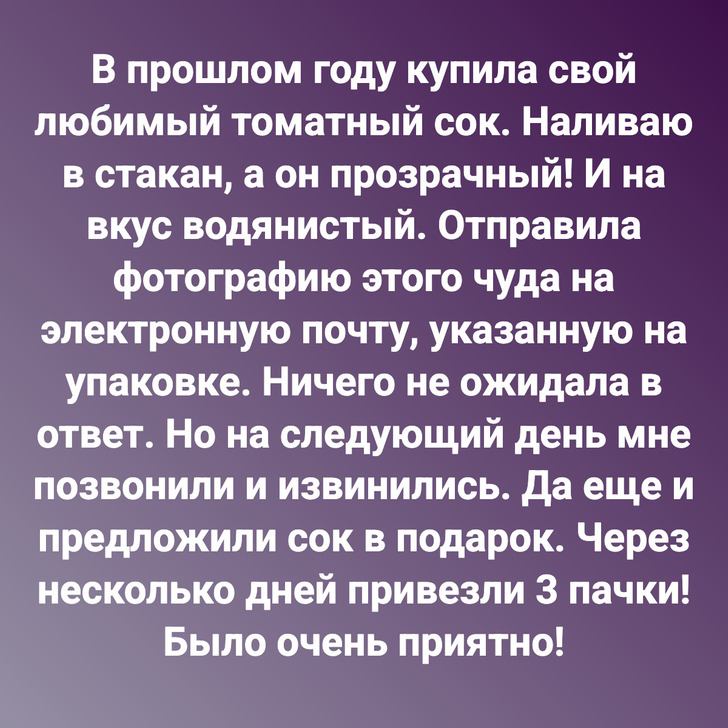 В прошлом году купила свой любимый томатный сок. Наливаю в стакан, а он прозрачный! И на вкус водянистый. Отправила фотографию этого чуда на электронную почту, указанную на упаковке. Ничего не ожидала в ответ. Но на следующий день мне позвонили и извинились. Да еще и предложили сок в подарок. Через несколько дней привезли 3 пачки! Было очень приятно!