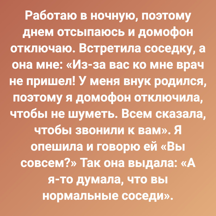 Работаю в ночную, поэтому днем отсыпаюсь и домофон отключаю. Встретила соседку, а она мне: «Из-за вас ко мне врач не пришел! У меня внук родился, поэтому я домофон отключила, чтобы не шуметь. Всем сказала, чтобы звонили к вам». Я опешила и говорю ей «Вы совсем?» Так она выдала: «А я-то думала, что вы нормальные соседи».