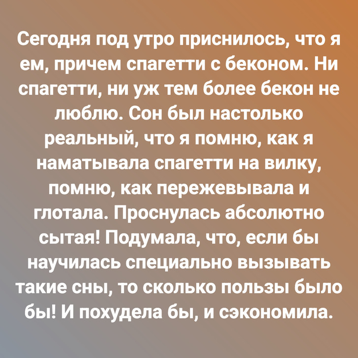 Сегодня под утро приснилось, что я ем, причем спагетти с беконом. Ни спагетти, ни уж тем более бекон не люблю. Сон был настолько реальный, что я помню, как я наматывала спагетти на вилку, помню, как пережевывала и глотала. Проснулась абсолютно сытая! Подумала, что, если бы научилась специально вызывать такие сны, то сколько пользы было бы! И похудела бы, и сэкономила.