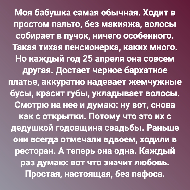 Моя бабушка самая обычная. Ходит в простом пальто, без макияжа, волосы собирает в пучок, ничего особенного. Такая тихая пенсионерка, каких много. Но каждый год 25 апреля она совсем другая. Достает черное бархатное платье, аккуратно надевает жемчужные бусы, красит губы, укладывает волосы. Смотрю на нее и думаю: ну вот, снова как с открытки. Потому что это их с дедушкой годовщина свадьбы. Раньше они всегда отмечали вдвоем, ходили в ресторан. А теперь она одна. Каждый раз думаю: вот что значит любовь. Простая, настоящая, без пафоса.