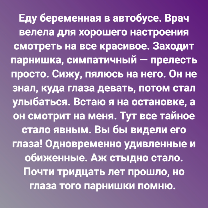 Еду беременная в автобусе. Врач велела для хорошего настроения смотреть на все красивое. Заходит парнишка, симпатичный — прелесть просто. Сижу, пялюсь на него. Он не знал, куда глаза девать, потом стал улыбаться. Встаю я на остановке, а он смотрит на меня. Тут все тайное стало явным. Вы бы видели его глаза! Одновременно удивленные и обиженные. Аж стыдно стало. Почти тридцать лет прошло, но глаза того парнишки помню.