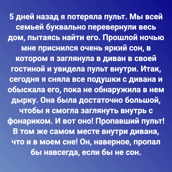 5 дней назад я потеряла пульт. Мы всей семьей буквально перевернули весь дом, пытаясь найти его. Прошлой ночью мне приснился очень яркий сон, в котором я заглянула в диван в своей гостиной и увидела пульт внутри. Итак, сегодня я сняла все подушки с дивана и обыскала его, пока не обнаружила в нем дырку. Она была достаточно большой, чтобы я смогла заглянуть внутрь с фонариком. И вот оно! Пропавший пульт! В том же самом месте внутри дивана, что и в моем сне! Он, наверное, пропал бы навсегда, если бы не сон.