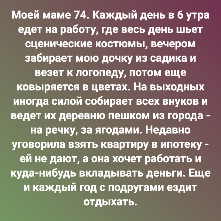 Моей маме 74. Каждый день в 6 утра едет на работу, где весь день шьет сценические костюмы, вечером забирает мою дочку из садика и везет к логопеду, потом еще ковыряется в цветах. На выходных иногда силой собирает всех внуков и ведет их деревню пешком из города - на речку, за ягодами. Недавно уговорила взять квартиру в ипотеку - ей не дают, а она хочет работать и куда-нибудь вкладывать деньги. Еще и каждый год с подругами ездит отдыхать.