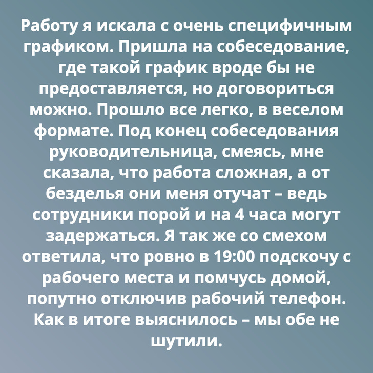 Работу я искала с очень специфичным графиком. Пришла на собеседование, где такой график вроде бы не предоставляется, но договориться можно. Прошло все легко, в веселом формате. Под конец собеседования руководительница, смеясь, мне сказала, что работа сложная, а от безделья они меня отучат – ведь сотрудники порой и на 4 часа могут задержаться. Я так же со смехом ответила, что ровно в 19:00 подскочу с рабочего места и помчусь домой, попутно отключив рабочий телефон. Как в итоге выяснилось – мы обе не шутили.