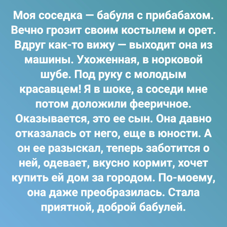 Моя соседка — бабуля с прибабахом. Вечно грозит своим костылем и орет. Вдруг как-то вижу — выходит она из машины. Ухоженная, в норковой шубе. Под руку с молодым красавцем! Я в шоке, а соседи мне потом доложили фееричное. Оказывается, это ее сын. Она давно отказалась от него, еще в юности. А он ее разыскал, теперь заботится о ней, одевает, вкусно кормит, хочет купить ей дом за городом. По-моему, она даже преобразилась. Стала приятной, доброй бабулей.