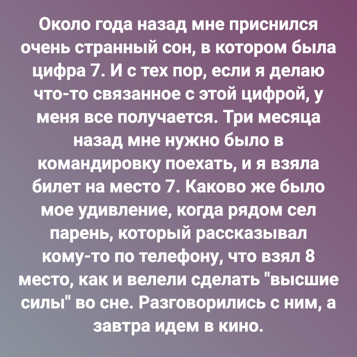 Около года назад мне приснился очень странный сон, в котором была цифра 7. И с тех пор, если я делаю что-то связанное с этой цифрой, у меня все получается. Три месяца назад мне нужно было в командировку поехать, и я взяла билет на место 7. Каково же было мое удивление, когда рядом сел парень, который рассказывал кому-то по телефону, что взял 8 место, как и велели сделать "высшие силы" во сне. Разговорились с ним, а завтра идем в кино.