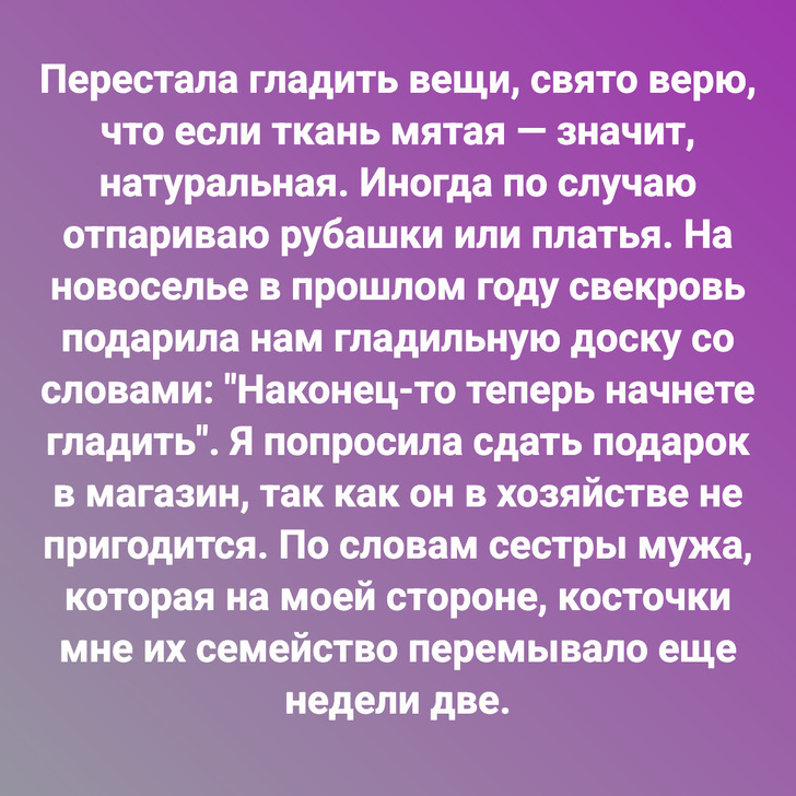 Перестала гладить вещи, свято верю, что если ткань мятая — значит, натуральная. Иногда по случаю отпариваю рубашки или платья. На новоселье в прошлом году свекровь подарила нам гладильную доску со словами: "Наконец-то теперь начнете гладить". Я попросила сдать подарок в магазин, так как он в хозяйстве не пригодится. По словам сестры мужа, которая на моей стороне, косточки мне их семейство перемывало еще недели две.