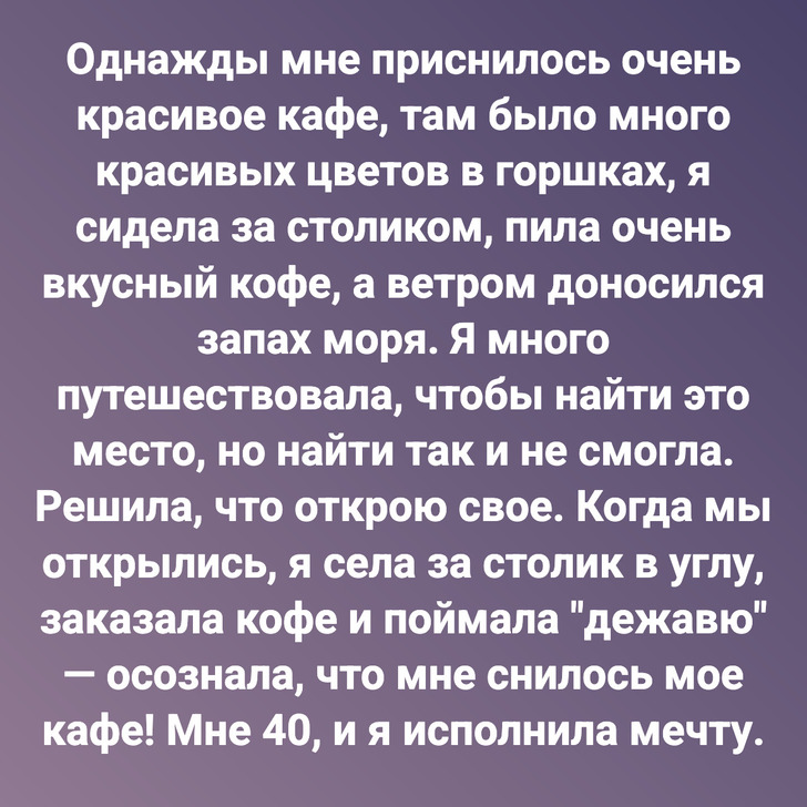 Однажды мне приснилось очень красивое кафе, там было много красивых цветов в горшках, я сидела за столиком, пила очень вкусный кофе, а ветром доносился запах моря. Я много путешествовала, чтобы найти это место, но найти так и не смогла. Решила, что открою свое. Когда мы открылись, я села за столик в углу, заказала кофе и поймала "дежавю" — осознала, что мне снилось мое кафе! Мне 40, и я исполнила мечту.