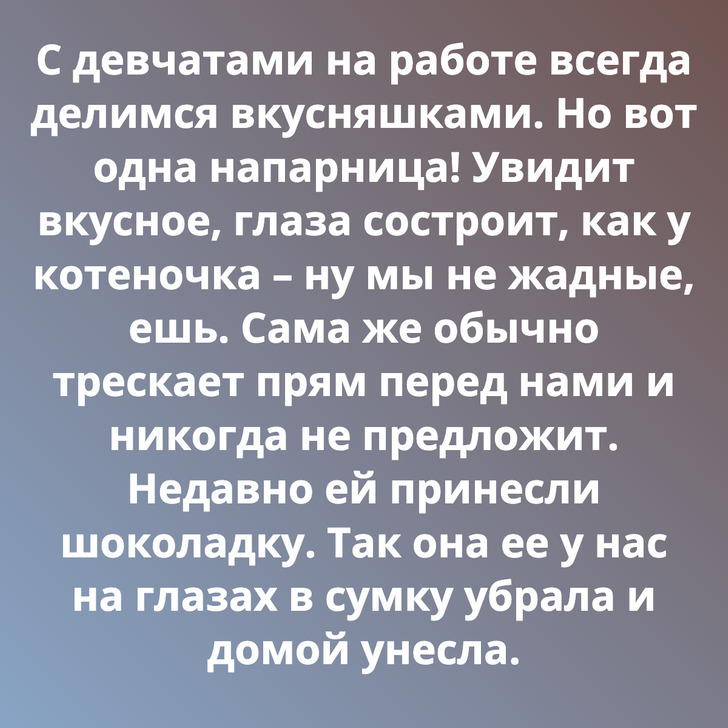 С девчатами на работе всегда делимся вкусняшками. Но вот одна напарница! Увидит вкусное, глаза состроит, как у котеночка – ну мы не жадные, ешь. Сама же обычно трескает прям перед нами и никогда не предложит. Недавно ей принесли шоколадку. Так она ее у нас на глазах в сумку убрала и домой унесла.